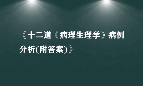 《十二道《病理生理学》病例分析(附答案)》