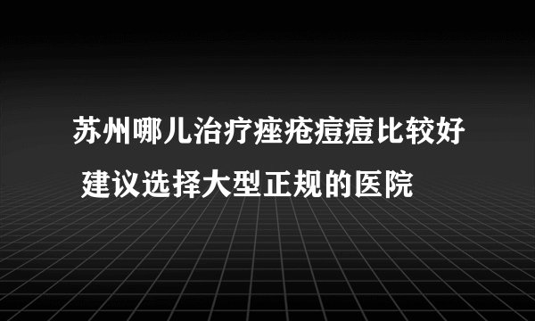 苏州哪儿治疗痤疮痘痘比较好 建议选择大型正规的医院