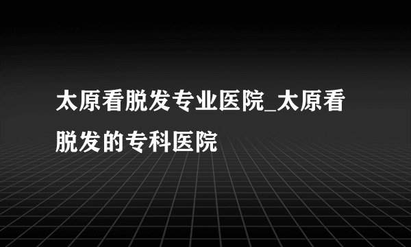 太原看脱发专业医院_太原看脱发的专科医院