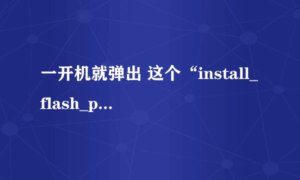 一开机就弹出 这个“install_flash_player_10_active_x.exe” (一个图标) 可以删么?