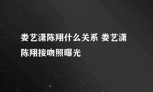 娄艺潇陈翔什么关系 娄艺潇陈翔接吻照曝光