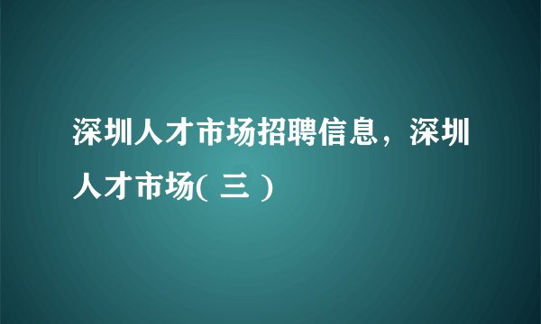 深圳人才市场招聘信息，深圳人才市场( 三 )