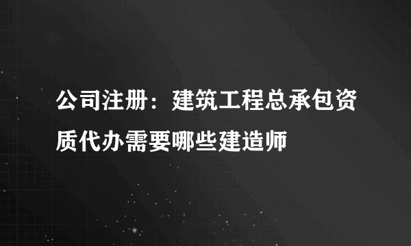 公司注册：建筑工程总承包资质代办需要哪些建造师