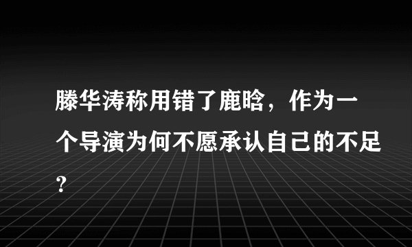 滕华涛称用错了鹿晗,作为一个导演为何不愿承认自己的不足?