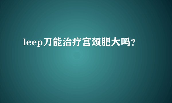 leep刀能治疗宫颈肥大吗？