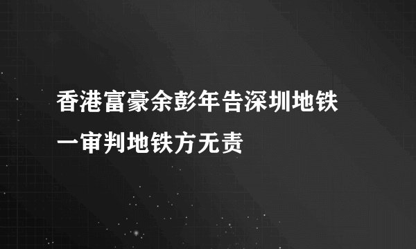 香港富豪余彭年告深圳地铁 一审判地铁方无责