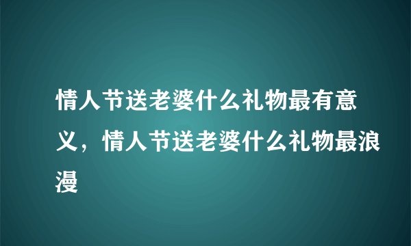 情人节送老婆什么礼物最有意义,情人节送老婆什么礼物最浪漫