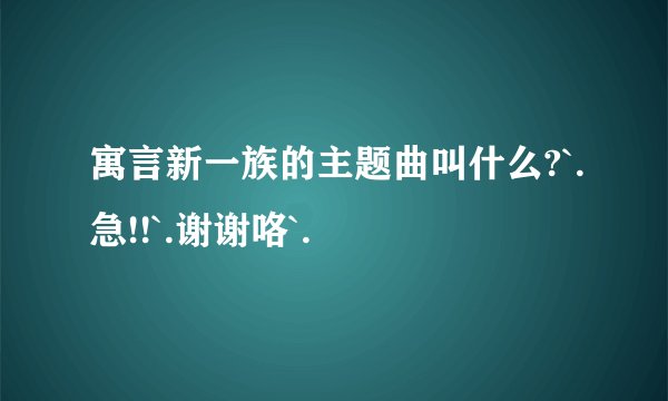 寓言新一族的主题曲叫什么?`.急!!`.谢谢咯`.