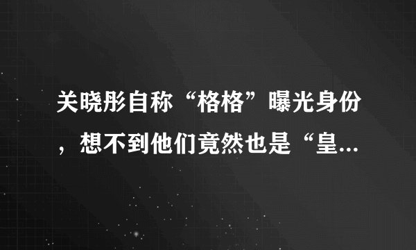 关晓彤自称“格格”曝光身份,想不到他们竟然也是“皇族”明星
