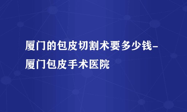 厦门的包皮切割术要多少钱-厦门包皮手术医院