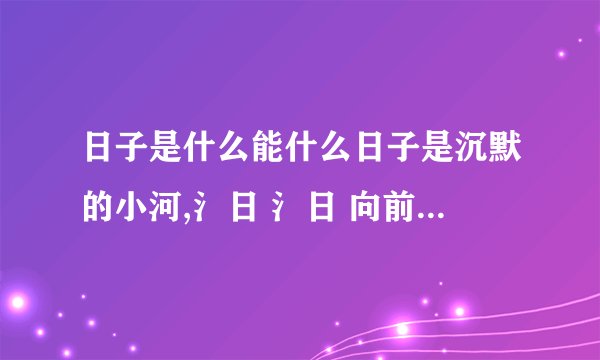 日子是什么能什么日子是沉默的小河,氵日 氵日 向前流去.日子是------------------,-----------------------------.日子是--------,---------------------------.