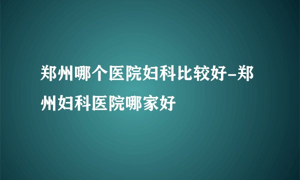 郑州哪个医院妇科比较好-郑州妇科医院哪家好