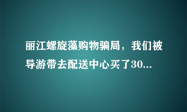 丽江螺旋藻购物骗局,我们被导游带去配送中心买了3000多的螺旋藻,导游说按照他说的偏方可治百病?