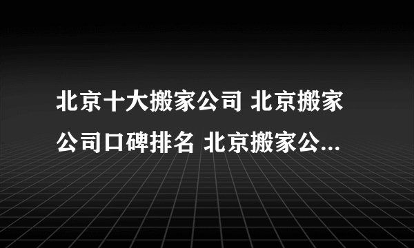 北京十大搬家公司 北京搬家公司口碑排名 北京搬家公司哪家好