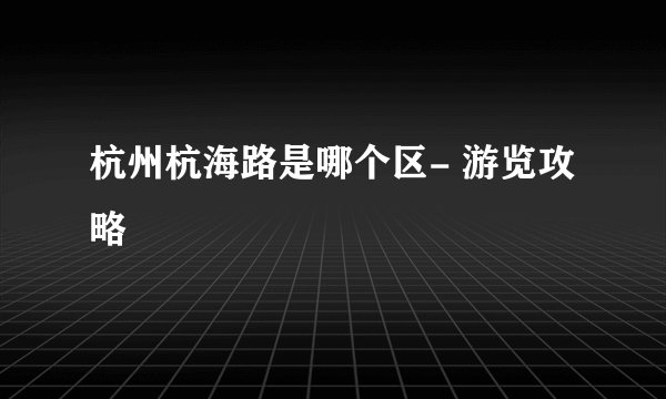 杭州杭海路是哪个区- 游览攻略