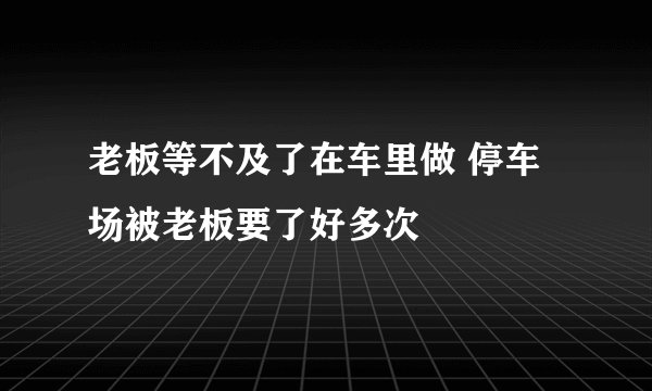 老板等不及了在车里做 停车场被老板要了好多次