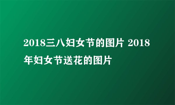 2018三八妇女节的图片 2018年妇女节送花的图片