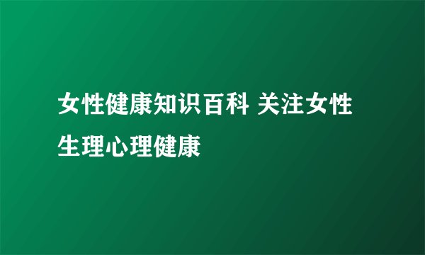 女性健康知识百科 关注女性生理心理健康