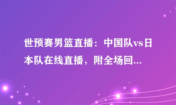 世预赛男篮直播：中国队vs日本队在线直播，附全场回放及赛程时间表
