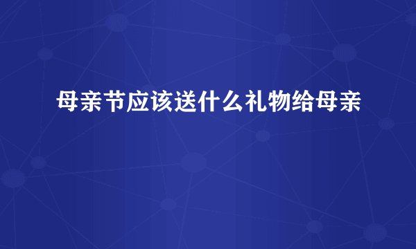 母亲节应该送什么礼物给母亲