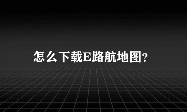 怎么下载E路航地图？