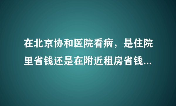在北京协和医院看病,是住院里省钱还是在附近租房省钱?谢谢你们!
