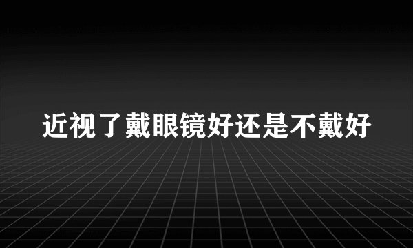 近视了戴眼镜好还是不戴好