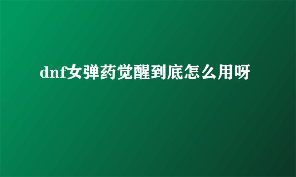 dnf女弹药觉醒到底怎么用呀