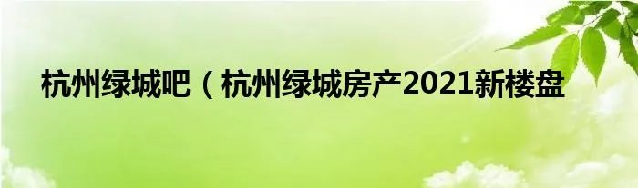 杭州绿城吧（杭州绿城房产2021新楼盘