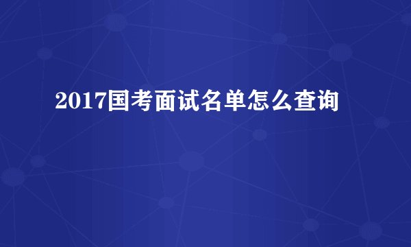2017国考面试名单怎么查询