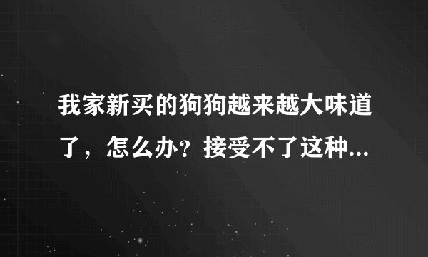 我家新买的狗狗越来越大味道了,怎么办?接受不了这种陪味道~!大家帮帮忙