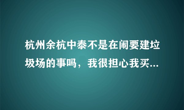 杭州余杭中泰不是在闹要建垃圾场的事吗,我很担心我买的房子也是余杭那边不知道会不会受到影响