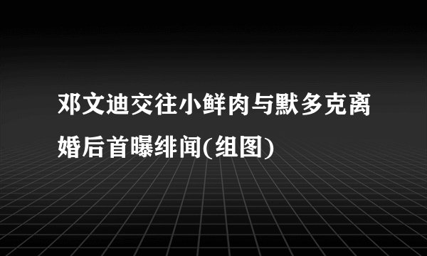 邓文迪交往小鲜肉与默多克离婚后首曝绯闻(组图)