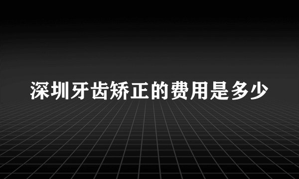 深圳牙齿矫正的费用是多少