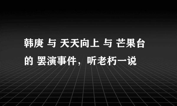 韩庚 与 天天向上 与 芒果台 的 罢演事件,听老朽一说