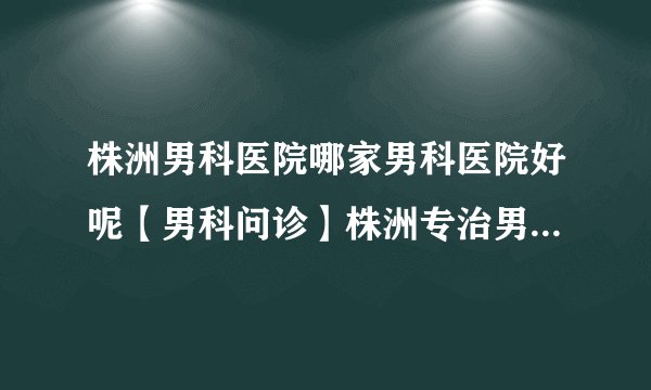 株洲男科医院哪家男科医院好呢【男科问诊】株洲专治男性专业正规