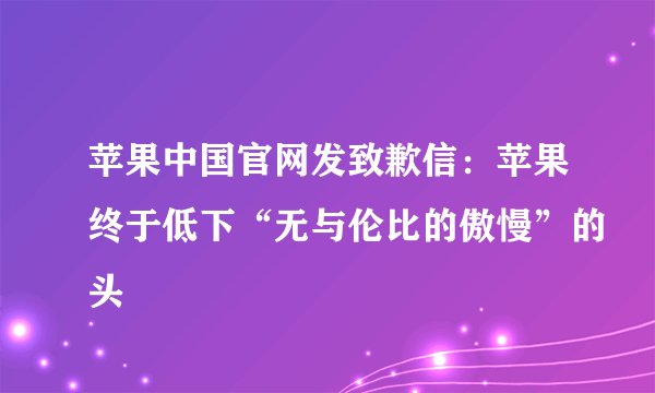 苹果中国官网发致歉信:苹果终于低下“无与伦比的傲慢”的头