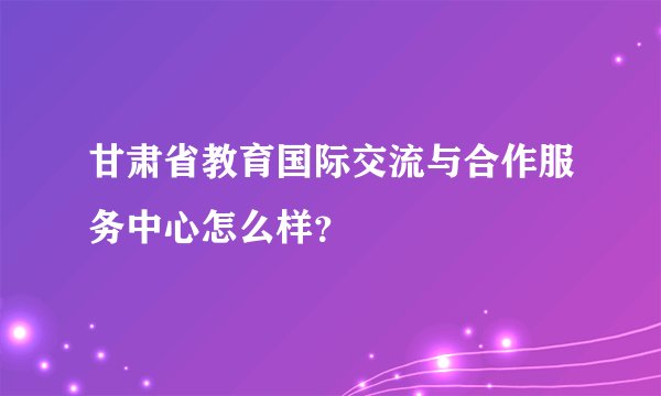 甘肃省教育国际交流与合作服务中心怎么样?