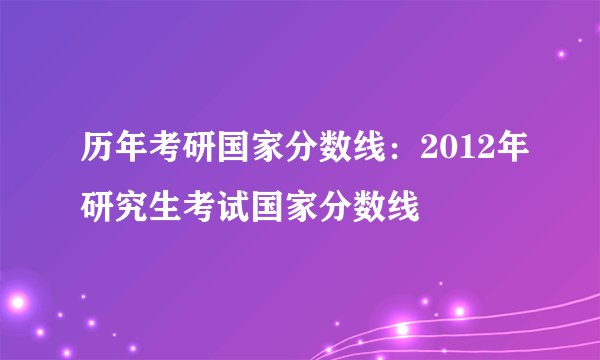 历年考研国家分数线:2012年研究生考试国家分数线