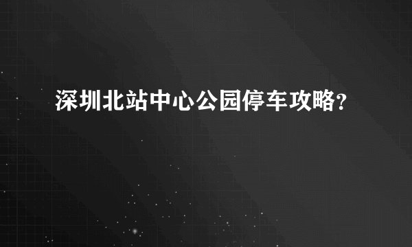 深圳北站中心公园停车攻略？