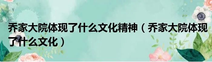 乔家大院体现了什么文化精神(乔家大院体现了什么文化)
