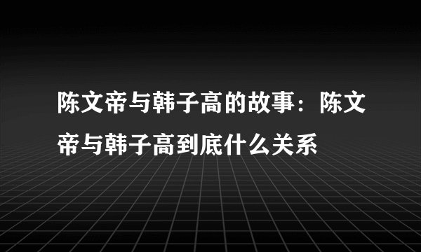 陈文帝与韩子高的故事:陈文帝与韩子高到底什么关系