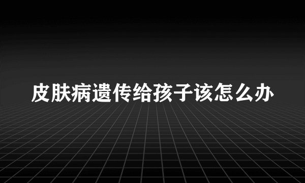 皮肤病遗传给孩子该怎么办