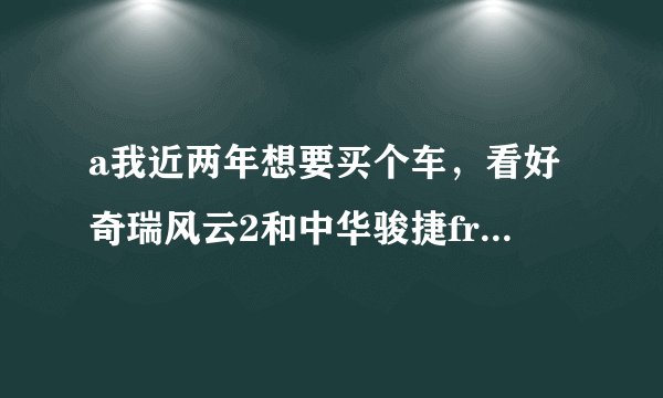 a我近两年想要买个车，看好奇瑞风云2和中华骏捷frv。买那个好点？