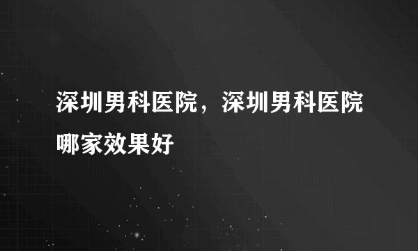 深圳男科医院，深圳男科医院哪家效果好