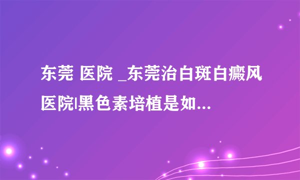 东莞 医院 _东莞治白斑白癜风医院|黑色素培植是如何治疗白癜风的?