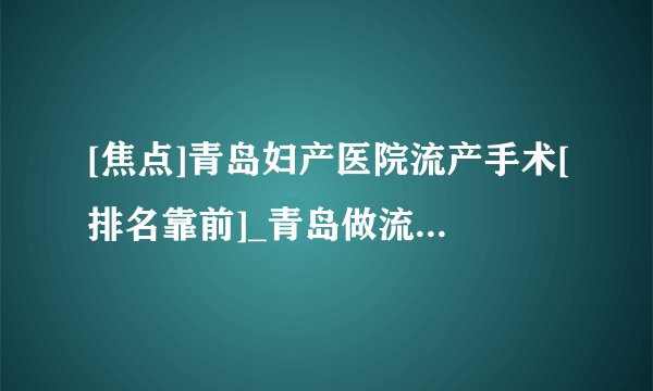 [焦点]青岛妇产医院流产手术[排名靠前]_青岛做流产哪个医院好[推荐排名榜单]！