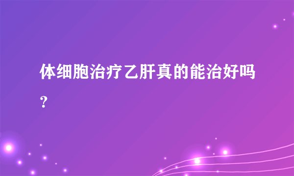 体细胞治疗乙肝真的能治好吗？