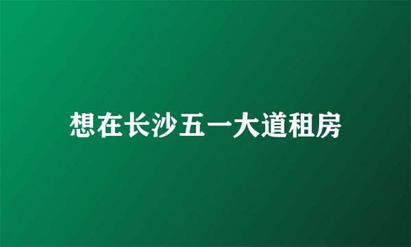 想在长沙五一大道租房