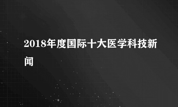 2018年度国际十大医学科技新闻